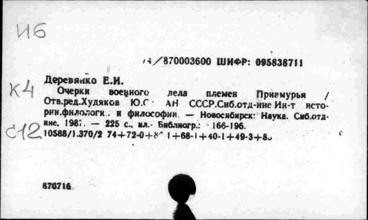 ﻿/4/870003600 ШИФР: 095838711
Деревянко Е.И.
Очерки военного дела племен Приамурья / Отв.ред.Худякоа Ю.Г АН СССР.Сиб.отд-ние Ин-т исто-рин .филологи . и философии — Новосибирск: Наука. Сиб.отд-иие, 1987. — 225 с., мл.- Библиогр.: 166-196.
10588/1-370/2 74+ 72-0+8* I+68-1+40-1+49-3+8и
870716